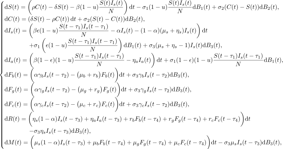 \begin{align*}\textrm{d}S(t)&=\left(\rho C(t)-\delta S(t)-\beta(1-u)\dfrac{S(t)I_{s}(t)}{N}\right)\textrm{d}t -\sigma_{1}(1-u)\dfrac{S(t)I_{s}(t)}{N}\textrm{d}B_{1}(t)&#x002B; \sigma_{2}(C(t)-S(t))\textrm{d}B_{2}(t),\nonumber\\ \textrm{d}C(t)&=\left(\delta S(t)- \rho C(t)\right)\textrm{d}t &#x002B; \sigma_{2}(S(t)-C(t))\textrm{d}B_{2}(t),\nonumber \\ \textrm{d}I_{s}(t)&=\left(\beta\epsilon (1-u)\dfrac{S(t-\tau_1)I_{s}(t-\tau_1)}{N}-\alpha I_{s}(t)-(1-\alpha)(\mu_s&#x002B;\eta_{s})I_s(t)\right)\textrm{d}t\nonumber \\ &\quad&#x002B;\sigma_{1}\left(\epsilon (1-u)\dfrac{S(t-\tau_1)I_{s}(t-\tau_1)}{N}\right)\textrm{d}B_{1}(t) &#x002B;\sigma_{3}(\mu_s&#x002B;\eta_{s}-1)I_s(t)\textrm{d}B_{3}(t),\nonumber\\ \textrm{d}I_{a}(t)&=\left(\beta(1-\epsilon)(1-u)\dfrac{S(t-\tau_1)I_{s}(t-\tau_1)}{N} -\eta_{a}I_{a}(t)\right)\textrm{d}t &#x002B;\sigma_{1}(1-\epsilon)(1-u)\dfrac{S(t-\tau_1)I_{s}(t-\tau_1)}{N}\textrm{d}B_{1}(t),\nonumber\\ \textrm{d}F_{b}(t)&=\bigg(\alpha\gamma_{b}I_{s}(t-\tau_2)-\big(\mu_b&#x002B;r_b\big)F_{b}(t)\bigg)\textrm{d}t &#x002B;\sigma_{3}\gamma_{b}I_{s}(t-\tau_2)\textrm{d}B_{3}(t),\nonumber\\ \textrm{d}F_{g}(t)&=\bigg(\alpha\gamma_{g}I_{s}(t-\tau_2)-\big(\mu_g&#x002B;r_g\big)F_{g}(t)\bigg)\textrm{d}t &#x002B;\sigma_{3}\gamma_{g}I_{s}(t-\tau_2)\textrm{d}B_{3}(t),\nonumber\\ \textrm{d}F_{c}(t)&=\bigg(\alpha\gamma_{c}I_{s}(t-\tau_2)-\big(\mu_c&#x002B;r_c\big)F_{c}(t)\bigg)\textrm{d}t &#x002B;\sigma_{3}\gamma_{c}I_{s}(t-\tau_2)\textrm{d}B_{3}(t),\nonumber\\ \textrm{d}R(t)&=\bigg(\eta_{s}(1-\alpha)I_s(t-\tau_3)&#x002B;\eta_{a}I_{a}(t-\tau_3) &#x002B;r_{b}F_{b}(t-\tau_4)&#x002B;r_g F_{g}(t-\tau_4) &#x002B;r_c F_{c}(t-\tau_4)\bigg)\textrm{d}t\nonumber \\ &\quad -\sigma_3\eta_{s}I_{s}(t-\tau_3)\textrm{d}B_3(t),\nonumber\\ \textrm{d}M(t)&=\bigg(\mu_s(1-\alpha)I_s(t-\tau_3)&#x002B;\mu_bF_{b}(t-\tau_4) &#x002B;\mu_gF_{g}(t-\tau_4)&#x002B;\mu_cF_{c}(t-\tau_4)\bigg)\textrm{d}t -\sigma_{3}\mu_{s}I_{s}(t-\tau_3)\textrm{d}B_{3}(t),\nonumber \\ \end{align*}